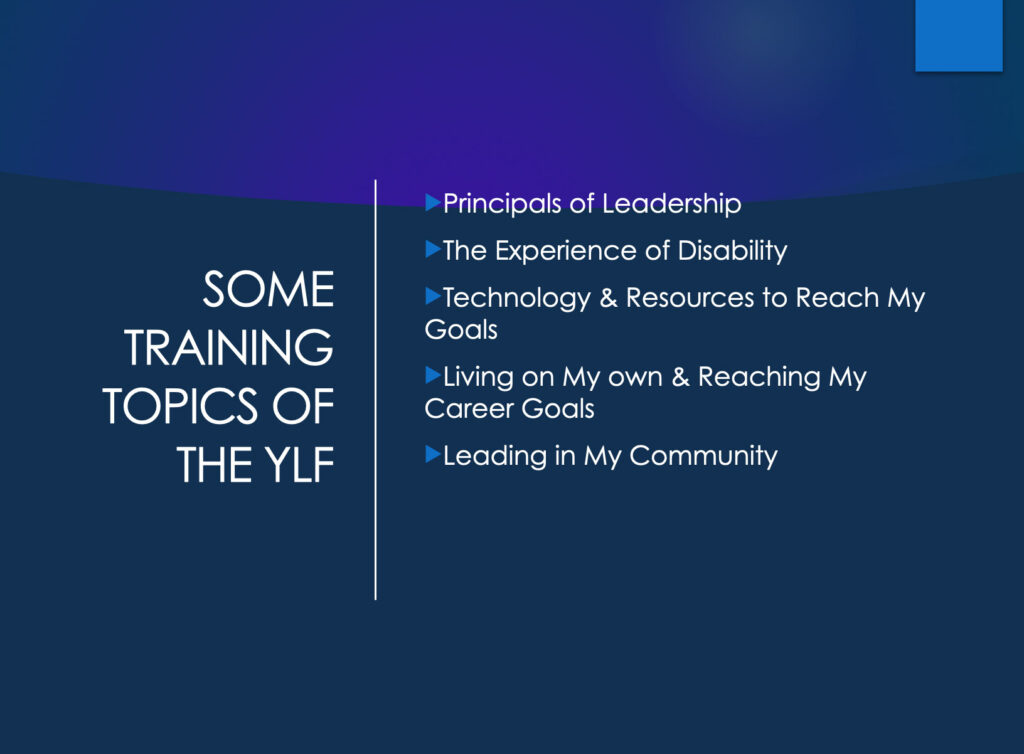 Training topics: 
Principals of Leadership
The Experience of Disability
Technology & Resources to Reach My Goals
Living on My own & Reaching My Career Goals
Leading in My Community